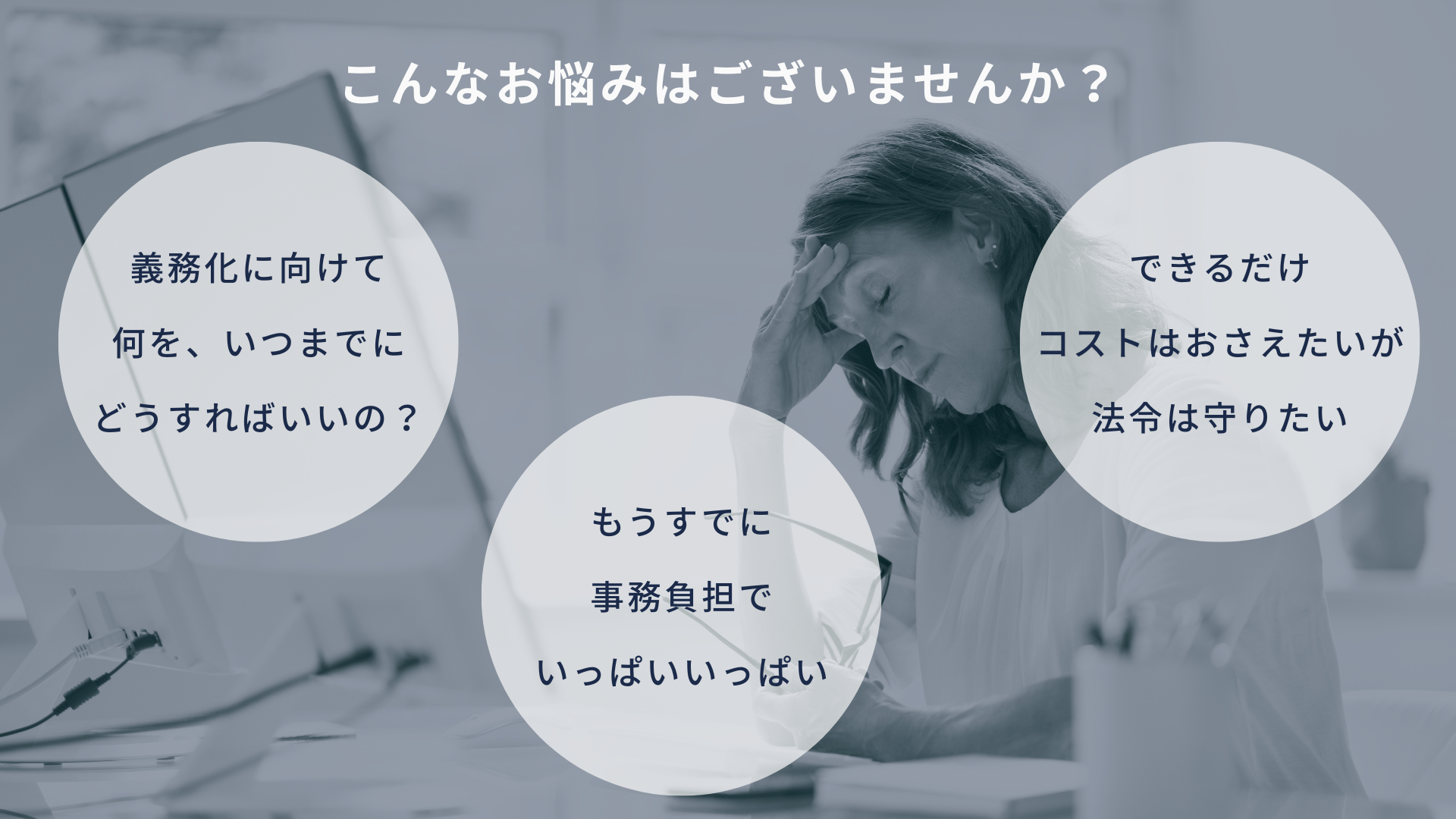 こんなお悩みはございませんか？ 義務化に向けて何をいつまでにどうすればいいの？ もうすでに事務負担でいっぱいいっぱい できるだけコストはおさえたいが法令は守りたい